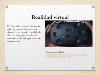 Realidad virtual
Un dispositivo que se coloca en la
cabeza y permite al usuario ver
objetos en un espacio virtual desde
diferentes ángulos. Se utiliza la
conexión inalámbrica para usar los
con controles.
Imagen extraída de:
http://elcomercio.pe/visor/1795877/1073051-mwc-2015-cinco-
novedades-mas-impresionantes-noticia
 