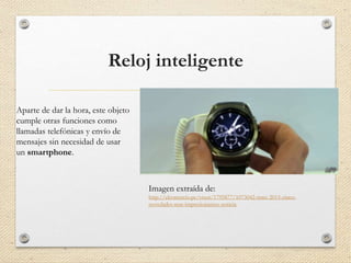 Reloj inteligente
Aparte de dar la hora, este objeto
cumple otras funciones como
llamadas telefónicas y envío de
mensajes sin necesidad de usar
un smartphone.
Imagen extraída de:
http://elcomercio.pe/visor/1795877/1073042-mwc-2015-cinco-
novedades-mas-impresionantes-noticia
 