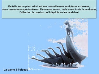 De telle sorte qu’en admirant ses merveilleuses sculptures exposées, nous ressentons spontanément l’immense amour, mais aussi toute la tendresse, l’affection la passion qu’il déploie en les modelant  La dame à l’oiseau  
