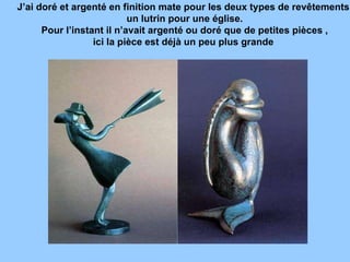 J’ai doré et argenté en finition mate pour les deux types de revêtements un lutrin pour une église. Pour l’instant il n’avait argenté ou doré que de petites pièces , ici la pièce est déjà un peu plus grande  