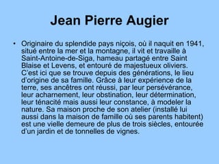 Jean Pierre Augier Originaire du splendide pays niçois, où il naquit en 1941, situé entre la mer et la montagne, il vit et travaille à Saint-Antoine-de-Siga, hameau partagé entre Saint Blaise et Levens, et entouré de majestueux oliviers. C’est ici que se trouve depuis des générations, le lieu d’origine de sa famille. Grâce à leur expérience de la terre, ses ancêtres ont réussi, par leur persévérance, leur acharnement, leur obstination, leur détermination, leur ténacité mais aussi leur constance, à modeler la nature. Sa maison proche de son atelier (installé lui aussi dans la maison de famille où ses parents habitent) est une vielle demeure de plus de trois siècles, entourée d’un jardin et de tonnelles de vignes.  