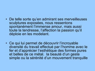 De telle sorte qu’en admirant ses merveilleuses sculptures exposées, nous ressentons spontanément l’immense amour, mais aussi toute la tendresse, l’affection la passion qu’il déploie en les modelant. Ce qui lui permet de découvrir l’incroyable diversité du travail effectué par l’homme avec le fer et d’apprécier l’esthétique des formes pures et belles de ce métal.  la beauté d’un geste simple ou la sérénité d’un mouvement tranquille 