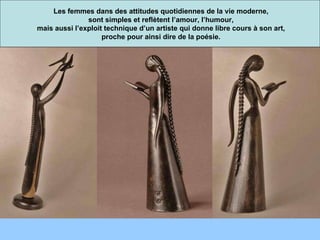 Les femmes dans des attitudes quotidiennes de la vie moderne, sont simples et reflètent l’amour, l’humour, mais aussi l’exploit technique d’un artiste qui donne libre cours à son art, proche pour ainsi dire de la poésie. 