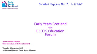 So What Happens Next?.... Is it Fair?
Early Years Scotland
With
CELCIS Education
Forum
Jean Carwood-Edwards
Chief Executive, Early Years Scotland
Thursday 9 November 2017
St Mungo’s Museum, Castle Street, Glasgow
 