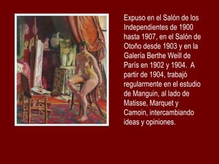 Expuso en el Salón de los
Independientes de 1900
hasta 1907, en el Salón de
Otoño desde 1903 y en la
Galería Berthe Weill de
París en 1902 y 1904. A
partir de 1904, trabajó
regularmente en el estudio
de Manguin, al lado de
Matisse, Marquet y
Camoin, intercambiando
ideas y opiniones.

 