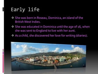 Early life
 She was born in Roseau, Dominica, an island of the
British West Indies.
 She was educated in Dominica until the age of 16, when
she was sent to England to live with her aunt.
 As a child, she discovered her love for writing (diaries).
 