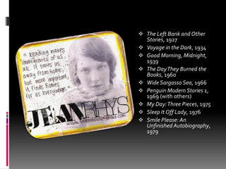  The Left Bank and Other
Stories, 1927
 Voyage in the Dark, 1934
 Good Morning, Midnight,
1939
 The DayThey Burned the
Books, 1960
 Wide Sargasso Sea, 1966
 Penguin Modern Stories 1,
1969 (with others)
 My Day:Three Pieces, 1975
 Sleep It Off Lady, 1976
 Smile Please: An
Unfinished Autobiography,
1979
 