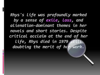 Rhys's life was profoundly marked
by a sense of exile, loss, and
alienation-dominant themes in her
novels and short stories. Despite
critical acclaim at the end of her
life, Rhys died in 1979 still
doubting the merit of her work.
 