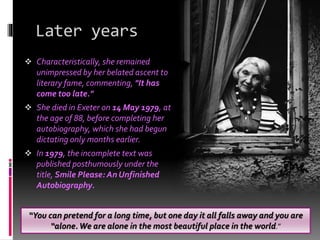 Later years
 Characteristically, she remained
unimpressed by her belated ascent to
literary fame, commenting, "It has
come too late."
 She died in Exeter on 14 May 1979, at
the age of 88, before completing her
autobiography, which she had begun
dictating only months earlier.
 In 1979, the incomplete text was
published posthumously under the
title, Smile Please: An Unfinished
Autobiography.
“You can pretend for a long time, but one day it all falls away and you are
“alone.We are alone in the most beautiful place in the world.”
 