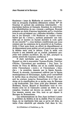 Jean Rousset et le Baroque 73
thusienne » issue de Malherbe et consorts, elles trou-
vent en revanche d'ardents défenseurs comme Mlle
de
Gournay et surtout des praticiens intarissables : les
marinistes italiens et français. Soucieux de contribuer
à la réhabilitation de ces « joyaux » poétiques, Rousset
présente un choix d'oeuvres marinistes qu'il a traduites
avec le soin qu'exigent ces « délicates dentelles » tissées
par le jeu baroque. « Où Bouhours ne voulait recon-
naître que du « creux », sachons pressentir une inti-
mité qui se montre en fuyant derrière le voile agité
de ses concetti u
. » Aux lecteurs conditionnés que nous
sommes par les exigences de la sincérité et de l'authen-
ticité, il faut sans doute un effort de dépouillement et
de dépaysement pour goûter cet art tourné non pas vers
le dedans mais vers le dehors. C'est la seule voie
d'accès à une intimité qui se voulait justement pro-
jetée tout entière au-dehors. Et, en fait, pourquoi la
poésie serait-elle toujours confidence ?
Il était inévitable que, sur la scène baroque,
Rousset en vînt à rencontrer l'homme-Protée, l'héritier
d'Hylas, l'Inconstant par excellence : Don Juan. Le
drame de Tirso de Molina est né du conflit baroque
entre l'inconstance « noire » et l'inconstance « blan-
che » : la première, damnée par la lignée Sponde-
Pascal; la seconde, joyeusement cultivée par la lignée
montaignienne et berninesque. Après avoir reconstitué
le mythe dans sa structure initiale, Rousset en pour-
suit les avatars jusqu'au Romantisme et à l'âge mo-
derne où la signification de ce mythe reçu du Baroque
a été bouleversée. Don Juan n'est plus dénoncé, mais
Hoffman, Byron, Musset et Baudelaire vont se con-
fondre avec lui et l'absoudre comme un frère ou un
complice. L'acteur est devenu un sincère : par quoi
Ton mesure, encore une fois, tout ce qui sépare le
Baroque du Romantisme.
Les métamorphoses de Don Juan invitent à poser
le problème du théâtre et de la réalité. Pour le roman-
tique, on ne représente bien que ce qu'on est déjà, en
vertu d'une sincérité qui absorbe l'art dans la vie;
11. L'Intérieur et Vextérieur, p. 74.
 