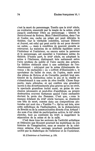 74 Études françaises Vl, 1
c'est la mort du personnage. Tandis que le XVIIe
siècle,
au contraire, ensorcelé par la magie de la scène, allait
jusqu'à conformer l'être au personnage : témoin le
Saint-Genest de Rotrou. Mais l'identification, dans l'un
et l'autre cas, cache un piège qui peut détruire le
théâtre. Car le véritable comédien, suivant Diderot
et Jouvet, est celui qui peut sortir de soi pour devenir
un autre, — mais à condition de pouvoir ensuite se
retrouver. Le maintien de ce difficile équilibre entre
l'intérieur et l'extérieur, ou encore entre la personne
et le personnage, est essentiel à l'existence même du
théâtre. D'autre part, le XVIIe
siècle, en adoptant la
scène à l'italienne, distinguait très nettement entre
l'aire profane du public et l'aire sacrée des acteurs.
Le théâtre obéissait ainsi à une esthétique de l'en-
chantement : subjugué par la scène éblouissante de-
venue « île enchantée » ou «coffret d'illusioniste », le
spectateur du ballet de cour, de l'opéra, mais aussi
des pièces de Rotrou et de Corneille, perdait tout sen-
timent de la distinction entre le jeu et la réalité et
s'abandonnait à une sorte de rêve éveillé. Chose frap-
pante, mais attendue, et qui confère une grandeur
sacrée à des divertissements plus graves qu'on ne croit,
le spectacle grandiose inclut aussi, en guise de con-
clusion nécessaire et peut-être d'apothéose, sa propre
destruction souvent fastueuse quand l'aire enchantée
devient la proie des flammes. C'est que, « sous le
masque éclatant du xvir siècle baroque, se dissimule
une tête de mort, comme dans ces compositions pic-
turales qui sont des «Vanités 12
». Qu'on est loin, avec
cette esthétique de l'hallucination, de la distanciation
de Brecht ou de la communication directe d'un Artaud !
Au nom d'un idéal de participation active, le XXe
siècle
cherche, tout au contraire du XVIIe
, à supprimer la
séparation de la scène et de la salle.
C'est dans tous les secteurs de l'activité artistique
et littéraire que Rousset poursuit les matériaux de son
histoire de l'imagination, sans se soucier de la cohé-
rence externe d'un ouvrage pourtant profondément
unifié par la dialectique de l'intérieur et de l'extérieur.
12. L'Intérieur et l'extérieur, p. 179.
 