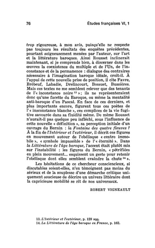 76 Études françaises Vl, 1
trop rigoureuse, à mon avis, puisqu'elle ne respecte
pas toujours les résultats des enquêtes précédentes,
pourtant soigneusement menées par l'auteur, sur l'art
et la littérature baroques. Ainsi Rousset inclinerait
maintenant, si je comprends bien, à discerner dans les
œuvres la coexistence du multiple et de l'Un, de l'in-
constance et de la permanence : dialogue des contraires
nécessaire à l'imagination baroque idéale, croit-il. À
l'appui de cette nouvelle prise de position, il cite Favre,
Brébeuf, Labadie, Drelincourt, Bossuet, Bussières.
Mais ces textes ne me semblent relever que des tenants
de 1'« inconstance noire 13
»; ils ne représenteraient
donc qu'une facette du Baroque, ou même la mentalité
anti-baroque d'un Pascal. En face de ces derniers, et
plus importants encore, figurent tous ces poètes de
1'« insconstance blanche », ces complices de la vie fugi-
tive savourée dans sa fluidité même. De même Rousset
n'aurait-il pas quelque peu infléchi, sous l'influence de
cette nouvelle « définition », sa perception initiale d'un
ouvrage du Bernin : la Fontaine des quatre fleuves ?
À la fin de VIntérietir et l'extérieur, il décrit ces figures
en mouvement autour de l'obélisque « centre immo-
bile », « symbole impassible » de 1'« éternité ». Dans
la Littérature de Vâgebaroque,l'accent était plutôt mis
sur l'instabilité : les figures du Bernin, « pétrifiées
en plein mouvement... esquissent un geste pour retenir
l'obélisque dont elles semblent craindre la chute14
».
Les hésitations de ce chercheur consciencieux, si
discutables soient-elles, n'en témoignent pas moins du
sérieux et de la souplesse d'une démarche critique uni-
quement soucieuse de décrire un univers littéraire dont
la capricieuse mobilité se rit de nos universaux.
ROBERT VIGNEAULT
13. L'Intérieur et l'extérieur, p. 128 sqq.
14. La Littérature de Vâgebaroqueen France, p. 162.
 