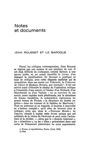 Notes
et documents
JEAN ROUSSET ET LE BAROQUE
Parmi les critiques contemporains, Jean Rousset
se signale par son audace et son ampleur de vue.Il
est déjà difficile de s'attaquer, comme Spitzer, à une
œuvre isolée, et, en ayant identifié la forme, d'en
dégager la signification. Or Rousset a pratiqué ce
type de critique, avec cette élégante maîtrise qui le
caractérise, dans sesessais sur Polyeucte, la Princesse
de Clèves et Madame Bovary, par exemple 1
. Il lui est
arrivé aussi d'étendre le champ de l'opération critique
à l'ensemble d'une œuvre, à l'instar d'un Richard,d'un
Starobinski ou d'un Vachon : on se souvient de ses
essais, assez rapides mais pénétrants, sur la structure
du drame claudélien, la composition rigoureuse du
grand roman de Proust, «la structure du double re-
gistre » dans les romans et le théâtre de Marivaux2
.
Tout en antennes et en regards, il incarne à merveille
ce «lecteur complet » qu'il rêve de trouver chez le
critique ; celui qui, dans le «Nouveau Monde » de
l'œuvre, réussit à capter cette forme unique qui est
solidaire dela vision del'écrivain et peut seule l'actua-
liser et la révéler, —alors quele «dessein intérieur »,
les «intentions », oules «idées » préexistant dansune
sorte de firmament platonicien ne nous apprennent,
1. Forme et signification, Paris, Corti, 1962.
2. Ibid.
 