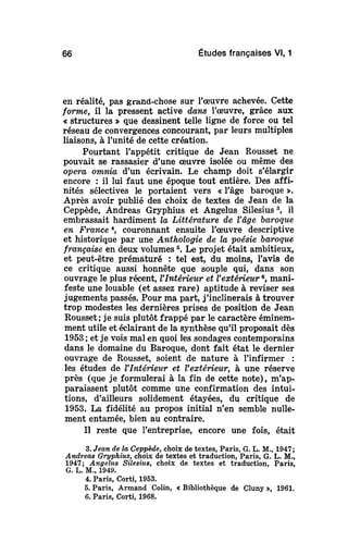 66 Études françaises Vl, 1
en réalité, pas grand-chose sur l'œuvre achevée. Cette
forme, il la pressent active dans l'œuvre, grâce aux
« structures » que dessinent telle ligne de force ou tel
réseau de convergences concourant, par leurs multiples
liaisons, à l'unité de cette création.
Pourtant l'appétit critique de Jean Rousset ne
pouvait se rassasier d'une œuvre isolée ou même des
opera omnia d'un écrivain. Le champ doit s'élargir
encore : il lui faut une époque tout entière. Des affi-
nités sélectives le portaient vers « l'âge baroque ».
Après avoir publié des choix de textes de Jean de la
Ceppède, Andreas Gryphius et Angélus Silesius3
, il
embrassait hardiment la Littérature de l'âgebaroque
en France4
, couronnant ensuite l'œuvre descriptive
et historique par une Anthologie de la poésiebaroque
française en deux volumes5
. Le projet était ambitieux,
et peut-être prématuré : tel est, du moins, l'avis de
ce critique aussi honnête que souple qui, dans son
ouvrage le plus récent, VIntérieur et l'extérieur6
, mani-
feste une louable (et assez rare) aptitude à reviser ses
jugements passés. Pour ma part, j'inclinerais à trouver
trop modestes les dernières prises de position de Jean
Rousset; je suis plutôt frappé par le caractère éminem-
ment utile et éclairant de la synthèse qu'il proposait dès
1953; et je vois mal en quoi les sondages contemporains
dans le domaine du Baroque, dont fait état le dernier
ouvrage de Rousset, soient de nature à l'infirmer :
les études de l'Intérieur et l'extérieur, à une réserve
près (que je formulerai à la fin de cette note), m'ap-
paraissent plutôt comme une confirmation des intui-
tions, d'ailleurs solidement étayées, du critique de
1953. La fidélité au propos initial n'en semble nulle-
ment entamée, bien au contraire.
Il reste que l'entreprise, encore une fois, était
3. Jean de la Ceppède,choix de textes, Paris, G. L. M., 1947;
Andreas Gryphius, choix de textes et traduction, Paris, G. L. M.,
1947; Angélus Silesius, choix de textes et traduction, Paris,
G. L. M., 1949.
4. Paris, Corti, 1953.
5. Paris, Armand Colin, « Bibliothèque de Cluny », 1961.
6. Paris, Corti, 1968.
 