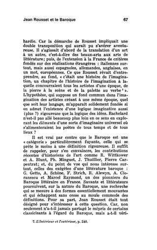 Jean Rousset et le Baroque 67
hardie. Car la démarche de Rousset impliquait une
double transposition qui aurait pu s'avérer aventu-
reuse. Il s'agissait d'abord de la translation d'un art
à un autre, c'est-à-dire des beaux-arts aux arts de
littérature ; puis, de l'extension à la France de critères
fondés sur des réalisations étrangères : italiennes sur-
tout, mais aussi espagnoles, allemandes, anglaises, en
un mot, européennes. Ce que Rousset rêvait d'entre-
prendre, au fond, « c'était une histoire de l'imagina-
tion, un chapitre de l'histoire de l'imagination à la-
quelle concourraient tous les artistes d'une époque, de
la pierre à la scène et de la palette au verbe7
».
L'hypothèse, qui suppose un fond commun dans l'ima-
gination des artistes créant à une même époque, quel
que soit leur langage, m'apparaît solidement fondée si
on admet l'existence d'une logique imaginative aussi
(plus ?) rigoureuse que la logique des idées. Bachelard
n'est-il pas allé beaucoup plus loin en ce sens en explo-
rant les éléments d'une sorte d'imaginaire universel où
s'alimenteraient les poètes de tous temps et de tous
lieux ?
Il est vrai par contre que le Baroque est une
« catégorie » particulièrement fuyante, celle qui se
prête le moins à une définition rigoureuse. Il suffit
de rappeler, pour s'en convaincre, les contributions
récentes d'historiens de l'art comme R. Wittkower
et A. Blunt, Ph. Minguet, J. Thuillier, Pierre Car-
pentrat; et, du point de vue qui nous intéresse sur-
tout, celles des exégètes d'une littérature baroque :
G. Getto, A. Schône, F. Strich, R. Alewyn, A. Cio-
ranescu et Marcel Raymond, un des pionniers du
Baroque littéraire en France. Savants et littérateurs
poursuivent, sur la nature du Baroque, une recherche
qui se mesure à des formes essentiellement mouvantes
et qui échappent sans cesse au moule commode des
définitions. Pour sa part, Jean Rousset était tout
désigné pour s'intéresser à cette question. Car, non
seulement n'a-t-il jamais partagé le mépris de certains
classicisants à l'égard du Baroque, mais a-t-il véri-
7. L'Intérieur et Vextériewr, p. 240.
 