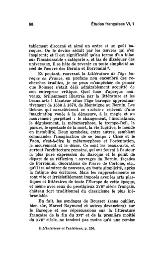 68 Études françaises Vl, 1
tablement discerné et aimé un ordre et un goût ba-
roques. On le devine séduit par les œuvres qui s'en
inspirent ; et il est significatif qu'au terme d'un bilan
sur l'insaisissable « catégorie », et las de disséquer des
universaux, il se hâte de revenir en toute simplicité au
réel de l'œuvre des Bernin et Borromini8
.
Et poutant, rouvrant la Littérature de Vâge ba-
roque en France, en profane non encombré des re-
cherches erudites, je ne peux m'empêcher de penser
que Rousset s'était déjà admirablement acquitté de
son entreprise critique. Quel luxe d'aperçus nou-
veaux, brillamment illustrés par la littérature et les
beaux-arts ! L'auteur situe l'âge baroque approxima-
tivement de 1580 à 1670, de Montaigne au Bernin. Les
thèmes qui caractérisent ce « siècle » relèvent d'une
imagination vouée à la démesure, à la magie et au
mouvement perpétuel : le changement, l'inconstance,
le déguisement, la métamorphose, le trompe-l'œil, la
parure, le spectacle de la mort, la vie fugitive, le monde
en instabilité. Deux symboles, entre autres, semblent
commander l'imagination de ce temps : Circé et le
Paon, c'est-à-dire la métamorphose et l'ostentation,
le mouvement et le décor. Ce sont les beaux-arts, et
.surtout l'architecture romaine, qui ont fourni à l'auteur
la plus pure expression du Baroque et le point de
départ de sa réflexion : ouvrages du Bernin, façades
de Borromini, décorations de Pierre de Cortone, etc.,
qu'il ira admirer de nouveau, en toute simplicité, après
la fatigue des écritures. Mais les rapprochements se
sont vite et irrésistiblement imposés avec les arts plas-
tiques et littéraires de toute l'Europe de cette époque,
et même avec ceux du prestigieux xvir siècle français,
château fort traditionnel du classicisme le plus iné-
branlable.
En fait, les sondages de Rousset (sans oublier,
bien sûr, Marcel Raymond et autres devanciers) sur
le Baroque et ses répercussions sur la littérature
française de la fin du XVIe
et de la première moitié
du xvir siècle, ne tendent pas moins qu'à une remise
8. L'Intérieur et l'extérieur, p. 256.
 