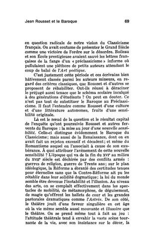 Jean Rousset et le Baroque 69
en question radicale de notre vision du Classicisme
français. On avait coutume de présenter le Grand Siècle
comme une victoire de Tordre sur le désordre. Boileau
et son École prestigieuse avaient sauvé les lettres fran-
çaises de la fange d'un « préclassicisme » informe où
pullulaient une pléthore de petits auteurs attendant le
coup de balai de YArt poétique.
C'est justement cette période et ces écrivains bien
hâtivement classés parmi les auteurs mineurs, en re-
gard des critères classiques, que Rousset et d'autres se
proposent de réhabiliter. Ont-ils réussi à déraciner
le préjugé aussi tenace que le schéma scolaire inculqué
à des générations d'étudiants ? On peut en douter. Ce
n'est pas tout de substituer le Baroque au Préclassi-
cisme. Il faut l'entendre comme Rousset d'une culture
et d'une littérature autonomes, fruits d'une sensi-
bilité originale.
Là est le nœud de la question et le résultat capital
de l'enquête qu'ont poursuivie Rousset et autres fer-
vents du Baroque : la mise au jour d'une nouvellesensi-
bilité. Celle-ci distingue évidemment le Baroque du
Classicisme ; mais aussi de la Renaissance, dont on en
avait fait un rejeton excessif et décadent; et même du
Romantisme auquel on l'associait à cause de son exu-
bérance. À quoi attribuer l'avènement de cette nouvelle
sensibilité ? L'époque qui va de la fin du XVIe
au milieu
du xvir siècle est déchirée par des conflits armés :
guerres de religion, guerre de Trente ans ; sur le plan
idéologique, la Réforme a ébranlé des certitudes tenues
pour éternelles sans que la Contre-Réforme ait pu les
rétablir dans leur solidité dogmatique ; la loi du monde
semble être devenue l'instabilité et l'illusion. Au niveau
des arts, on se complaît effectivement dans les spec-
tacles de mobilité, de métamorphose, de déguisement,
de magie qu'offrent les ballets de cour et les grandes
pastorales dramatiques comme l'Astrée. De son côté,
le théâtre jouit d'une faveur singulière en cet âge
où la vie même semble aussi mouvante et illusoire que
le théâtre. On se prend même tout à fait au jeu :
l'attitude théâtrale tend à envahir la vaste scène tour-
nante de la vie, avec son insistance sur le décor, la
 