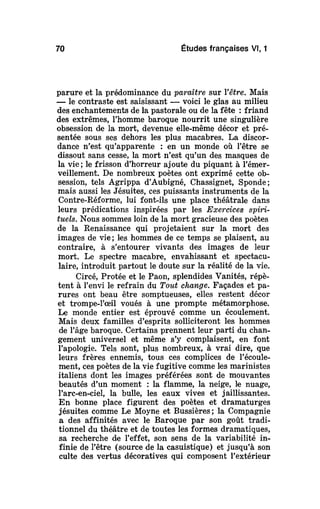 70 Études françaises Vl, 1
parure et la prédominance du paraître sur Yêtre. Mais
— le contraste est saisissant — voici le glas au milieu
des enchantements de la pastorale ou de la fête : friand
des extrêmes, l'homme baroque nourrit une singulière
obsession de la mort, devenue elle-même décor et pré-
sentée sous ses dehors les plus macabres. La discor-
dance n'est qu'apparente : en un monde où l'être se
dissout sans cesse, la mort n'est qu'un des masques de
la vie; le frisson d'horreur ajoute du piquant à l'émer-
veillement. De nombreux poètes ont exprimé cette ob-
session, tels Agrippa d'Aubigné, Chassignet, Sponde;
mais aussi les Jésuites, ces puissants instruments de la
Contre-Réforme, lui font-ils une place théâtrale dans
leurs prédications inspirées par les Exercices spiri-
tuels. Nous sommes loin de la mort gracieuse des poètes
de la Renaissance qui projetaient sur la mort des
images de vie ; les hommes de ce temps se plaisent, au
contraire, à s'entourer vivants des images de leur
mort. Le spectre macabre, envahissant et spectacu-
laire, introduit partout le doute sur la réalité de la vie.
Circé, Protée et le Paon, splendides Vanités, répè-
tent à l'envi le refrain du Tout change. Façades et pa-
rures ont beau être somptueuses, elles restent décor
et trompe-l'œil voués à une prompte métamorphose.
Le monde entier est éprouvé comme un écoulement.
Mais deux familles d'esprits solliciteront les hommes
de l'âge baroque. Certains prennent leur parti du chan-
gement universel et même s'y complaisent, en font
l'apologie. Tels sont, plus nombreux, à vrai dire, que
leurs frères ennemis, tous ces complices de l'écoule-
ment, ces poètes de la vie fugitive comme les marinistes
italiens dont les images préférées sont de mouvantes
beautés d'un moment : la flamme, la neige, le nuage,
l'arc-en-ciel, la bulle, les eaux vives et jaillissantes.
En bonne place figurent des poètes et dramaturges
jésuites comme Le Moyne et Bussières ; la Compagnie
a des affinités avec le Baroque par son goût tradi-
tionnel du théâtre et de toutes les formes dramatiques,
sa recherche de l'effet, son sens de la variabilité in-
finie de l'être (source de la casuistique) et jusqu'à son
culte des vertus décoratives qui composent l'extérieur
 