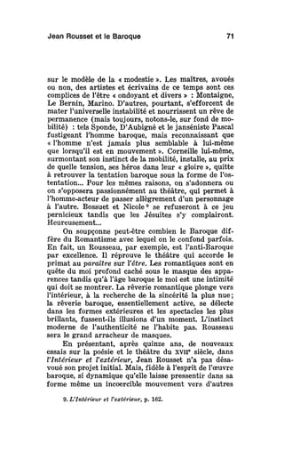 Jean Rousset et le Baroque 71
sur le modèle de la « modestie ». Les maîtres, avoués
ou non, des artistes et écrivains de ce temps sont ces
complices de l'être « ondoyant et divers » : Montaigne,
Le Bernin, Marino. D'autres, pourtant, s'efforcent de
mater l'universelle instabilité et nourrissent un rêve de
permanence (mais toujours, notons-le, sur fond de mo-
bilité) : tels Sponde, D'Aubigné et le janséniste Pascal
fustigeant l'homme baroque, mais reconnaissant que
« l'homme n'est jamais plus semblable à lui-même
que lorsqu'il est en mouvement ». Corneille lui-même,
surmontant son instinct de la mobilité, installe, au prix
de quelle tension, ses héros dans leur « gloire », quitte
à retrouver la tentation baroque sous la forme de l'os-
tentation... Pour les mêmes raisons, on s'adonnera ou
on s'opposera passionnément au théâtre, qui permet à
l'homme-acteur de passer allègrement d'un personnage
à l'autre. Bossuet et Nicole9
se refuseront à ce jeu
pernicieux tandis que les Jésuites s'y complairont.
Heureusement...
On soupçonne peut-être combien le Baroque dif-
fère du Romantisme avec lequel on le confond parfois.
En fait, un Rousseau, par exemple, est l'anti-Baroque
par excellence. Il réprouve le théâtre qui accorde le
primat au paraître sur Yêtre. Les romantiques sont en
quête du moi profond caché sous le masque des appa-
rences tandis qu'à l'âge baroque le moi est une intimité
qui doit se montrer. La rêverie romantique plonge vers
l'intérieur, à la recherche de la sincérité la plus nue;
la rêverie baroque, essentiellement active, se délecte
dans les formes extérieures et les spectacles les plus
brillants, fussent-ils illusions d'un moment. L'instinct
moderne de l'authenticité ne l'habite pas. Rousseau
sera le grand arracheur de masques.
En présentant, après quinze ans, de nouveaux
essais sur la poésie et le théâtre du XVIIe
siècle, dans
l'Intérieur et Vextérieur, Jean Rousset n'a pas désa-
voué son projet initial. Mais, fidèle à l'esprit de l'œuvre
baroque, si dynamique qu'elle laisse pressentir dans sa
forme même un incoercible mouvement vers d'autres
9. L'Intérieur et l'extérieur, p. 162.
 
