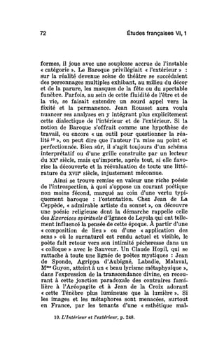 72 Études françaises Vl, 1
formes, il joue avec une souplesse accrue de l'instable
« catégorie ». Le Baroque privilégiait « l'extérieur » :
sur la réalité devenue scène de théâtre se succédaient
des personnages multiples exhibant, au milieu du décor
et de la parure, les masques de la fête ou du spectable
funèbre. Parfois, au sein de cette fluidité de l'être et de
la vie, se faisait entendre un sourd appel vers la
fixité et la permanence. Jean Rousset aura voulu
nuancer ses analyses en y intégrant plus explicitement
cette dialectique de l'intérieur et de l'extérieur. Si la
notion de Baroque s'offrait comme une hypothèse de
travail, ou encore « un outil pour questionner la réa-
lité 10
», on peut dire que l'auteur l'a mise au point et
perfectionnée. Bien sûr, il s'agit toujours d'un schéma
interprétatif ou d'une grille construite par un lecteur
du XXe
siècle, mais qu'importe, après tout, si elle favo-
rise la découverte et la réévaluation de toute une litté-
rature du xvir siècle, injustement méconnue.
Ainsi se trouve remise en valeur une riche poésie
de l'introspection, à quoi s'oppose un courant poétique
non moins fécond, marqué au coin d'une vertu typi-
quement baroque : l'ostentation. Chez Jean de La
Ceppède, « admirable artiste du sonnet », on découvre
une poésie religieuse dont la démarche rappelle celle
des Exercices spirituels d'Ignace de Loyola qui ont telle-
ment influencé la pensée de cette époque. À partir d'une
« composition de lieu » ou d'une « application des
sens » où le surnaturel est rendu actuel et visible, le
poète fait retour vers son intimité pécheresse dans un
« colloque » avec le Sauveur. Un Claude Hopil, qui se
rattache à toute une lignée de poètes mystiques : Jean
de Sponde, Agrippa d'Aubigné, Labadie, Malaval,
Mme
Guyon, atteint à un «beau lyrisme métaphysique »,
dans l'expression de la transcendance divine, en recou-
rant à cette jonction paradoxale des contraires fami-
lière à l'Aréopagite et à Jean de la Croix adorant
« cette Ténèbre plus lumineuse que la lumière ». Si
les images et les métaphores sont menacées, surtout
en France, par les tenants d'une « esthétique mal-
10. L'Intérieur et l'extérieur, p. 248.
 