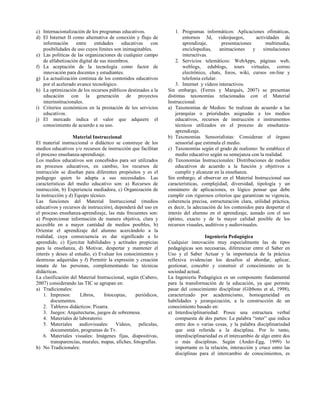 c) Internacionalización de los programas educativos.
d) El Internet II como alternativa de conexión y flujo de
información entre entidades educativas con
posibilidades de uso cuyos límites son inimaginables.
e) Las políticas de las organizaciones de cualquier campo
de alfabetización digital de sus miembros.
f) La aceptación de la tecnología como factor de
innovación para docentes y estudiantes.
g) La actualización continua de los contenidos educativos
por el acelerado avance tecnológico.
h) La optimización de los recursos públicos destinados a la
educación con la generación de proyectos
interinstitucionales.
i) Criterios económicos en la prestación de los servicios
educativos.
j) El mercado indica el valor que adquiere el
conocimiento de acuerdo a su uso.
Material Instruccional
El material instruccional o didáctico se construye de los
medios educativos y/o recursos de instrucción que facilitan
el proceso enseñanza-aprendizaje.
Los medios educativos son concebidos para ser utilizados
en procesos educativos, en cambio, los recursos de
instrucción se diseñan para diferentes propósitos y es el
pedagogo quien lo adapta a sus necesidades. Las
características del medio educativo son: a) Recursos de
instrucción, b) Experiencia mediadora, c) Organización de
la instrucción y d) Equipo técnico.
Las funciones del Material Instruccional (medios
educativos y recursos de instrucción), dependerá del uso en
el proceso enseñanza-aprendizaje, las más frecuentes son:
a) Proporcionar información de manera objetiva, clara y
accesible en a mayor cantidad de medios posibles, b)
Orientar el aprendizaje del alumno acercándolo a la
realidad, cuya consecuencia es dar significado a lo
aprendido, c) Ejercitar habilidades y actitudes propicias
para la enseñanza, d) Motivar, despertar y mantener el
interés y deseo al estudio, e) Evaluar los conocimientos y
destrezas adquiridas y f) Permitir la expresión y creación
innata de las personas, complementando las técnicas
didácticas.
La clasificación del Material Instruccional, según (Cabero,
2007) considerando las TIC se agrupan en:
a) Tradicionales:
1. Impresos: Libros, fotocopias, periódicos,
documentos.
2. Tableros didácticos: Pizarra.
3. Juegos: Arquitecturas, juegos de sobremesa.
4. Materiales de laboratorio.
5. Materiales audiovisuales: Videos, películas,
documentales, programas de Tv.
6. Materiales visuales: Imágenes fijas, diapositivas,
transparencias, murales, mapas, afiches, fotografías.
b) No Tradicionales:
1. Programas informáticos: Aplicaciones ofimáticas,
entornos 3d, videojuegos, actividades de
aprendizaje, presentaciones multimedia,
enciclopedias, animaciones y simulaciones
interactivas.
2. Servicios telemáticos: WebApps, páginas web,
weblogs, edublogs, tours virtuales, correo
electrónico, chats, foros, wiki, cursos on-line y
telefonía celular.
3. Internet y vídeos interactivos.
Sin embargo, (Ferres y Marqués, 2007) se presentan
distintas taxonomías relacionadas con el Material
Instruccional:
a) Taxonomías de Medios: Se realizan de acuerdo a las
jerarquías o prioridades asignadas a los medios
educativos, recursos de instrucción e instrumentos
técnicos utilizados en el proceso de enseñanza-
aprendizaje.
b) Taxonomías Sensorialistas: Consideran el órgano
sensorial que estimula el medio.
c) Taxonomías según el grado de realismo: Se establece el
medio educativo según su semejanza con la realidad.
d) Taxonomías Instruccionales: Distribuciones de medios
educativos de acuerdo a la función y objetivos a
cumplir y alcanzar en la enseñanza.
Sin embargo, al observar en el Material Instruccional sus
características, complejidad, diversidad, tipología y un
sinnúmero de aplicaciones, es lógico pensar que debe
cumplir con rigurosos criterios que garantizan su vigencia,
coherencia precisa, estructuración clara, utilidad práctica,
es decir, la adecuación de los contenidos para despertar el
interés del alumno en el aprendizaje, aunado con el uso
óptimo, exacto y de la mayor calidad posible de los
recursos visuales, auditivos y audiovisuales.
Ingeniería Pedagógica
Cualquier innovación muy especialmente las de tipos
pedagógicas son necesarias, diferenciar entre el Saber en
Uso y el Saber Actuar y la importancia de la práctica
reflexiva evidencian los desafíos al abordar, aplicar,
gestionar, concebir y construir el conocimiento en la
sociedad actual.
La Ingeniería Pedagógica es un componente fundamental
para la transformación de la educación, ya que permite
pasar del conocimiento disciplinar (Gibbons et al, 1998),
caracterizado por academicismo, homogeneidad en
habilidades y jerarquización, a la construcción de un
conocimiento basado en:
a) Interdisciplinariedad: Posee una estructura verbal
compuesta de dos partes: La palabra “inter” que indica
entre dos o varias cosas, y la palabra disciplinariedad
que está referida a la disciplina. Por lo tanto,
interdisciplinariedad es el intercambio de algo entre dos
o más disciplinas. Según (Ander-Egg, 1999) lo
importante es la relación, interacción y cruce entre las
disciplinas para el intercambio de conocimientos, es
 