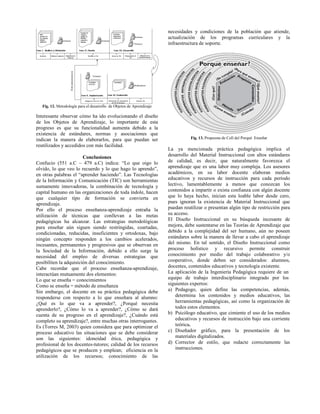 Fig. 12. Metodología para el desarrollo de Objetos de Aprendizaje
Interesante observar cómo ha ido evolucionando el diseño
de los Objetos de Aprendizaje, lo importante de esta
progreso es que su funcionalidad aumenta debido a la
existencia de estándares, normas y asociaciones que
indican la manera de elaborarlos, para que puedan ser
reutilizados y accedidos con más facilidad.
Conclusiones
Confucio (551 a.C – 479 a.C) indica: “Lo que oigo lo
olvido, lo que veo lo recuerdo y lo que hago lo aprendo”,
en otras palabras el “aprender haciendo”. Las Tecnologías
de la Información y Comunicación (TIC) son herramientas
sumamente innovadoras, la combinación de tecnología y
capital humano en las organizaciones de toda índole, hacen
que cualquier tipo de formación se convierta en
aprendizaje.
Por ello el proceso enseñanza-aprendizaje entraña la
utilización de técnicas que conllevan a las metas
pedagógicas ha alcanzar. Las estrategias metodológicas
para enseñar aún siguen siendo restringidas, coartadas,
condicionadas, reducidas, insuficientes y ortodoxas, bajo
ningún concepto responden a los cambios acelerados,
incesantes, permanentes y progresivos que se observan en
la Sociedad de la Información, debido a ello surge la
necesidad del empleo de diversas estrategias que
posibiliten la adquisición del conocimiento.
Cabe recordar que el proceso enseñanza-aprendizaje,
interactúan mutuamente dos elementos:
Lo que se enseña = conocimientos
Como se enseña = método de enseñanza
Sin embargo, el docente en su práctica pedagógica debe
responderse con respecto a lo que enseñara al alumno:
¿Qué es lo que va a aprender?, ¿Porqué necesita
aprenderlo?, ¿Cómo lo va a aprender?, ¿Cómo se dará
cuenta de su progreso en el aprendizaje?, ¿Cuándo está
completo su aprendizaje?, entre muchas otras interrogantes.
Es (Torres M, 2003) quien considera que para optimizar el
proceso educativo las situaciones que se debe considerar
son las siguientes: idoneidad ética, pedagógica y
profesional de los docentes-tutores; calidad de los recursos
pedagógicos que se producen y emplean; eficiencia en la
utilización de los recursos; conocimiento de las
necesidades y condiciones de la población que atiende,
actualización de los programas curriculares y la
infraestructura de soporte.
Fig. 13. Propuesta de Coll del Porqué Enseñar
La ya mencionada práctica pedagógica implica el
desarrollo del Material Instruccional con altos estándares
de calidad, es decir, que naturalmente favorezca el
aprendizaje que es una labor muy compleja. Los asesores
académicos, en su labor docente elaboran medios
educativos y recursos de instrucción para cada período
lectivo, lamentablemente a menos que conozcan los
contenidos a impartir o exista confianza con algún docente
que lo haya hecho, inician esta loable labor desde cero,
pues ignoran la existencia de Material Instruccional que
puedan reutilizar o presentan algún tipo de restricción para
su acceso.
El Diseño Instruccional en su búsqueda incesante de
mejora, debe sustentarse en las Teorías de Aprendizaje que
debido a la complejidad del ser humano, aún no poseen
estándares sobre la manera de llevar a cabo el aprendizaje
del mismo. En tal sentido, el Diseño Instruccional como
proceso holístico y recursivo permite construir
conocimiento por medio del trabajo colaborativo y/o
cooperativo, donde deben ser considerados: alumnos,
docentes, contenidos educativos y tecnología existente.
La aplicación de la Ingeniería Pedagógica requiere de un
equipo de trabajo interdisciplinario integrado por los
siguientes expertos:
a) Pedagogo, quien define las competencias, además,
determina los contenidos y medios educativos, las
herramientas pedagógicas, así como la organización de
todos estos elementos.
b) Psicólogo educativo, que cimiente el uso de los medios
educativos y recursos de instrucción bajo una corriente
teórica.
c) Diseñador gráfico, para la presentación de los
materiales digitalizados.
d) Corrector de estilo, que redacte correctamente las
instrucciones.
 