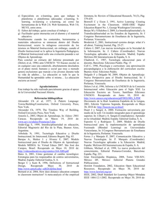e) Especialista en e-learning, para que indique la
plataforma o plataformas adecuadas: e-learning, b-
learning, m-learning o u-learning, así como las
herramientas de la Web 2.0, Web Semántica, Web 3.0,
MUVE, entre otros.
f) Editor del trabajo, quien concluye el trabajo y
g) Facilitador quien interactúa con el alumno y el material
educativo.
Notablemente cuando los contenidos, herramientas y
materiales educativos se enmarcan dentro del Diseño
Instruccional, ocurre la milagrosa conversión de los
mismos en Material Instruccional, sin embargo, cuando al
Diseño Instruccional se le aplica la Ingeniería Pedagógica,
el Material Instruccional sufre una evolución pasando a ser
Objetos de Aprendizaje.
Para concluir un extracto del Informe presentado por
(Delors et al, 1996) ante UNESCO: “El fracaso escolar es
en cualquier caso una catástrofe, absolutamente desoladora
en el plano moral, humano y social que muy a menudo
genera exclusiones que marcan a los jóvenes durante toda
su vida de adultos… La educación es todo lo que la
Humanidad ha aprendido sobre sí misma… La educación
encierra un tesoro”
Agradecimientos
Este trabajo ha sido realizado parcialmente gracias al apoyo
de la Universidad Nacional Abierta.
Referencias bibliográficas
Alexander Ch et al, 1977, A Pattern Language:
Towns/Building/Construction, Oxford University Press,
New York.
Alexander Ch, 1979, The Timeless Way of Building,
Oxford University Press, New York.
Amorós L, 2003, Objeto de Aprendizaje, In: Edutec 2003.
Caracas. Recuperado en Marzo 19, 2010 de:
www.ucv.ve/edutec/Ponencias/3.doc
Ander-Egg E, 1999, Interdisciplinariedad en educación,
Editorial Magisterio del Río de la Plata, Buenos Aires,
Argentina.
Arboleda N, 1991, Tecnología Educativa y Diseño
Instruccional, In: Interconed, Editores Bogotá. Pág. 65.
Barajas A., Muñoz J. y Álvarez F, 2007, Modelo
Instruccional para el Diseño de Objetos de Aprendizaje:
Modelo MIDOA. In: Virtual Educa 2007. Säo José dos
Campos, Brasil. Recuperado en Mayo 10, 2010 de:
http://videoseducativos.org/comtics/164-ABS.pdf
Bates A, 2001, Cómo gestionar el cambio tecnológico:
Estrategias para los responsables de centros universitarios,
Madrid, España: Editorial Gedisa, S. A.
Berger C y Kam R, 1996, Definitions of Instructional
Design, Recuperado Mayo 30, 2010 de
http://www.umich.edu/~ed626/define.html
Bernard et al, 2004, How does distance education compare
to classroom instruction? A meta-analysis of the empirical
literatura, In: Review of Educational Research, 74 (3), Pág.
379-439.
Bonwell C y Eison J, 1991, Active Learning: Creating
Excitement in the Classroom. ASHE-ERIC Higher
Education Report No. 1, George Washington University.
Borjas M y Villalobos J, 2009, La Interdisciplinariedad y la
Transdisciplinariedad en los Estudios de Ingeniería, In: I
Congreso Iberoamericano de Enseñanza de la Ingeniería,
Porlamar, Venezuela.
Broderick C, 2001, Instructional systems design: what it’s
all about, Training Journal, Pág. 25-27.
Cabero J, 2007, Las nuevas tecnologías en la Sociedad de
la Información. In: J. Cabero (Coordinador). Nuevas
Tecnologías aplicadas a la Educación. Madrid, España:
McGraw-Hil Interamericana de España, S. A.
Chadwick C, 1987, Tecnología educacional para el
docente, Barcelona: Ediciones Paidós. Pág. 15
Coll C, 1996, Psicología y currículum: una aproximación
psicopedagógica a la elaboración del currículum escolar.
Buenos Aires: Ediciones Paidós.
Delgado F y Delgado M, 2009, Objetos de Aprendizaje:
Nueva Perspectiva para el Diseño Instruccional, In: I
Congreso Iberoamericano de Enseñanza de la Ingeniería,
Porlamar, Venezuela.
Delors J et al, 1996, Informe a la UNESCO de la Comisión
Internacional sobre Educación para el Siglo XXI. La
Educación Encierra un Tesoro, Santillana Ediciones
UNESCO. Recuperado en Junio 10, 2010 de:
http://www.unesco.org/education/pdf/DELORS_S.PDF
Diccionario de la Real Academia Española de la Lengua,
2001, Edición Vigésimo Segunda, Recuperado en Mayo
30, 2010 de: http://buscon.rae.es/draeI/
Duart J y Sangrá A, 2000, Formación universitaria por
medio de la web: Un modelo integrador para el aprendizaje
superior, In: J.Duart y A. Sangrá (Compiladores). Aprender
en la virtualidad. Madrid, España: Editorial Gedisa, S. A.
Esposito G y Rodríguez T, 2009, Modelo de Diseño
Instruccional para la implementación de aprendizaje
Fusionado (Blended Learning) en Universidades
Venezolanas, In: I Congreso Iberoamericano de Enseñanza
de la Ingeniería, Porlamar, Venezuela.
Ferres J y Marqués P, 2007, Comunicación Educativa y
Nuevas Tecnologías. In: P. Marqués (Coordinador).
Nuevas Tecnologías aplicadas a la Educación. Madrid,
España: McGraw-Hil Interamericana de España, S. A.
Gibbons, Michael et al, 1998, La nueva producción del
conocimiento, Editorial Pomares-Corredor, Barcelona:
España. Pág. 221.
Gran Enciclopedia Hispánica, 2008, Tomo VIII-XIV,
México DF, México: Editorial Planeta Grandes
Publicaciones.
Hewlett Foundation, 2002, Education Open Educational
Resources. Recuperado en Mayo 30, 2010 de:
http://www.hewlett.org/oer
IEEE, 2002, Draft Standard for Learning Object Metadata
IEEE 1484.12.1-2002. Recuperado en Mayo 30, 2010 de:
 