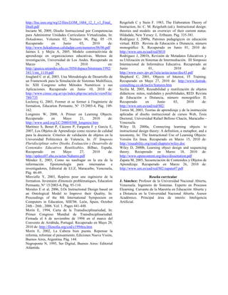http://ltsc.ieee.org/wg12/files/LOM_1484_12_1_v1_Final_
Draft.pdf
Inciarte M, 2009, Diseño Instruccional por Competencias
para Administrar Unidades Curriculares Virtualizadas, In:
Hekademus, Volumen 02, Número 06, Pág. 05 -19.
Recuperado en Junio 03, 2010 de:
http://www.hekademus.calidadpp.com/numeros/06/06.pdf
Jaimes L y Mejía A, 2005, Modelo constructivista de
aprendizaje en organizaciones educativas, Memos de
investigación, Universidad de Los Andes. Recuperado en
Marzo 29, 2010 en:
http://guaica.uniandes.edu.co:5050/dspace/bitstream/1992/
341/1/mi_1110.pdf
Jouglard C et al, 2003, Una Metodología de Desarrollo de
un Framework para la Simulación de Sistemas Multifísica,
In: XIII Congreso sobre Métodos Numéricos y sus
Aplicaciones. Recuperado en Junio 10, 2010 de:
http://www.cimec.org.ar/ojs/index.php/mc/article/viewFile/
780/735
Leclercq G, 2003, Former et se former à l'ingénierie de
formation, Education Permante, N° 15/2003-4, Pág. 149-
162.
Longmire W, 2000, A Primer on Learning Objects.
Recuperado en Mayo 21, 2010 de:
http://www.astd.org/LC/2000/0300_longmire.htm
Martínez S, Bonet P, Cáceres P, Fargueta F y García E,
2007, Los Objetos de Aprendizaje como recurso de calidad
para la docencia: Criterios de validación de objetos en la
Universidad Politécnica de Valencia, In: IV Simposio
Pluridisciplinar sobre Diseño, Evaluación y Desarrollo de
Contenidos Educativos Reutilizables. Bilbao, España.
Recuperado en Mayo 27, 2010 de:
http://spdece07.ehu.es/actas/Naharro.pdf
Méndez E, 2003, Como no naufragar en la era de la
información. Epistemología para internautas e
investigadores, Editorial de LUZ, Maracaibo, Venezuela,
Pág. 46-49.
Minvielle Y, 2003, Repères pour une ingénierie de la
formation. Inventaire d'énoncés problèmatiques, Education
Permante, N° 15/2003-4, Pág. 95-110.
Morales E et al, 2006, LOs Instructional Design based on
an Ontological Model to Improve their Quality, In:
Proceedings of the 8th International Symposium on
Computers in Education, SIIE'06. León, Spain, October
24th - 26th , 2006. Vol. 1. Pages 441-448.
Morin E, 1994, Carta de la Transdisciplinariedad, In:
Primer Congreso Mundial de Transdisciplinariedad.
Firmada el 6 de noviembre de 1994 en el marco del
Convento de Arrábida, Portugal. Recuperado en Mayo 20,
2010 de: http://filosofia.org/cod/c1994tra.htm
Morin E, 2002, La Cabeza bien puesta. Repensar la
reforma, reformar el pensamiento, Ediciones Nueva Visión,
Buenos Aires, Argentina. Pág. 144.
Negroponte N, 1995, Ser Digital, Buenos Aires: Editorial
Atlántida.
Reigeluth C y Stein F. 1983, The Elaboration Theory of
Instruction, In: C. M. Reigeluth (ed.). Instructional design:
theories and models: an overwiev of their current status.
Hildsdale, New Yersey: L. Erlbaum. Pág. 335-381.
Rodríguez J, 2009a, Patrones pedagógicos en educación
virtual. RED. Revista de Educación a Distancia, número
monográfico X. Recuperado en Junio 01, 2010 de:
http://www.um.es/ead/red/M10
Rodríguez J, 2001b, Revisión de Metadatos Educativos y
su Utilización en Sistemas de Intermediación. III Simposio
Internacional de Informática Educativa. Recuperado en
Junio 01, 2010 de:
http://www.esev.ipv.pt/3siie/actas/actas/doc43.pdf
Shepherd C, 2001, Objects of Interest, IT Training.
Recuperado en Mayo 27, 2010 de: http://www.fastrak-
consulting.co.uk/tactix/features.htm
Sicilia M, 2005, Reusabilidad y reutilización de objetos
didácticos: mitos, realidades y posibilidades, RED. Revista
de Educación a Distancia, número monográfico II.
Recuperado en Junio 03, 2010 de:
http://www.um.es/ead/red/M2/
Torres M, 2003, Teorías de aprendizaje y de la instrucción
aplicadas al diseño instruccional de cursos Web, Tesis
Doctoral, Universidad Rafael Belloso Chacín, Maracaibo -
Venezuela.
Wiley D, 2000a, Connecting learning objects to
instructional design theory: A definition, a metaphor, and a
taxonomy, In: The Instructional Use of Learning Objects:
Versión En línea. Recuperado en Marzo 15, 2010 de:
http://reusability.org/read/chapters/wiley.doc
Wiley D, 2000b, Learning object design and sequencing
theory. Recuperado en Marzo 18, 2010 de:
http://www.opencontent.org/docs/dissertation.pdf
Zapata M, 2005, Secuenciación de Contenidos y Objetos de
Aprendizaje. Recuperado en Marzo 26, 2010 de:
http://www.um.es/ead/red/M2/zapata47.pdf
Reseña curricular
J. Sánchez: Profesor de la Universidad Nacional Abierta,
Venezuela. Ingeniero de Sistemas. Experto en Procesos
Elearning. Cursante de la Maestría en Educación Abierta y
a Distancia en la Universidad Nacional Abierta. Asesor
Académico. Principal área de interés: Inteligencia
Artificial.
 