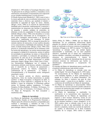 (Chadwick C, 1987) define la Tecnología Educativa como
“la aplicación de un enfoque científico y sistemático con la
información concomitante al mejoramiento de la educación
en sus variadas manifestaciones y niveles diversos.”
El Diseño Instruccional (Broderick C, 2001) como el arte y
la ciencia aplicada de crear un ambiente instruccional y los
materiales claros y efectivos, que ayudarán al alumno a
desarrollar la capacidad de lograr las tareas. Además,
(Berger y Kam, 1996) es la creación de especificaciones
detalladas para el desarrollo, implementación, evaluación y
mantenimiento de situaciones que facilitan el aprendizaje
de pequeñas y grandes unidades de contenidos, en
diferentes niveles de complejidad. El diseño instruccional
definido (Berger y Kam, 1996) como disciplina es: la rama
del conocimiento relacionada con la investigación y la
teoría sobre estrategias instruccionales y el proceso de
desarrollar e implementar esas estrategias. El diseño
instruccional (Reigeluth, 1983) se encarga de prescribir los
métodos óptimos de instrucción, al crear cambios deseados
en los conocimientos y habilidades del estudiante. De igual
modo, el diseño instruccional (Berger y Kam, 1996) como
proceso es: el desarrollo sistemático de los elementos como
las teorías del aprendizaje y las teorías instruccionales para
así asegurar la calidad de la instrucción, incluye el análisis
de necesidades de aprendizaje, las metas y el desarrollo de
materiales y actividades, la evaluación del aprendizaje y
seguimiento de cada una de las actividades planificadas.
Entre los modelos de Diseño Instruccional se pueden
mencionar: Gagné y Briggs, Davis y Dick, Carey y Carey.
Las Herramientas Pedagógicas son el conjunto de
instrumentos definido como técnicas, métodos o estrategias
para el desarrollo de: a) Proceso de pensamiento y
pensamiento creativo, b) Síntesis, comparación y
confrontación de la información, c) Análisis y
Conceptualización y d) Pensamiento social, inteligencia
emocional y social.
Todo lo anterior permite un efectivo aprendizaje
significativo. Entre las muchas herramientas se pueden
nombrar: 1) Mapa Conceptual, 2) Diagrama de árbol, 3)
Diagrama de círculo explicativo y Diagrama de Ven, 4)
Diseños y clases de evaluación, 5) Estructuras gráficas
mixtas, 6) Sistemas gráficos estadísticos, 7) Cuadro
Sinóptico, 8) Mesa Redonda , 9) Debate, 10) Ensayos, 11)
Proyecto de vida, 12) Seminario, 13) Coloquio, 14) Foro,
15) Mapa de Navegación, 16) Red conceptual y
muchísimas otras.
Objetos de Aprendizaje
Los Objetos de Aprendizaje son unidades de información
autocontenidas, basadas en la Programación Orientada a
Objetos (para ello utilizan los elementos y propiedades para
reutilizar e interoperar), y definidos en base a los
estándares de facto (XML, Metadatos y Empaquetamiento
para catalogar, indexar y localizar).
Fig. 7. Que son los Objetos de Aprendizaje
Señala (Wiley D, 2000a y 2000b) que un Objeto de
Aprendizaje “Es un componente instruccional digital
pequeño (en relación al tamaño del curso completo) que
puede ser reutilizado en diversos contextos de aprendizaje”.
Asimismo, (Chiappe et al. 2007) lo expone: “Un Objeto de
Aprendizaje se entiende como una entidad digital,
autocontenible y reutilizable, con un claro propósito
educativo, constituido por al menos tres componentes
internos editables: contenidos, actividades de aprendizaje y
elementos de contextualización. A manera de
complemento, los Objetos de Aprendizaje han de tener una
estructura (externa) de información que facilite su
identificación, almacenamiento y recuperación: los
metadatos”.
El concepto de Objeto de Aprendizaje parece sencillo pero
al analizar la definición por cada término resulta:
a) Un Objeto de Aprendizaje se entiende como una
entidad digital: Tal como (Negroponte N, 1995) indica:
“El reconocimiento de los Objetos de Aprendizaje
como entidades digitales, es decir, pertenecientes al
mundo de lo binario, a la cadena informática”. Sin
embargo, los libros o inclusive una guía de clase
impresa cumple – a pesar de no ser digitales – con las
condiciones de la definición de Objeto de Aprendizaje.
b) Un Objeto de Aprendizaje es autocontenible: Deben
incluir todos los recursos necesarios (medios educativos
y recursos de instrucción) para cumplir con el propósito
educativo por el cual se diseñaron.
c) Un Objeto de Aprendizaje es reutilizable: La
reutilización es la característica más importante y
diferenciadora de los Objetos de Aprendizaje con
respecto a otros recursos educativos. Existe un uso
indiscriminado que conlleva a la confusión del empleo
de los términos reutilizar y reusar, (Jouglard C et al,
2003) explica reuso se entiende como el uso de un
elemento en más de una oportunidad, sin variar su
función o propósito, siendo una cuestión de repetición.
En cambio, el (Diccionario de la Real Academia
Española de la Lengua, 2001) define la palabra
 