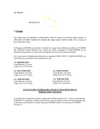 2.2. VIGAS
3. Cargas
Las cargas que se presentan a continuación, tanto la carga viva como la carga muerta, se
obtuvieron de haber realizado el metrado de cargas para el pórtico dado. No se incluye el
peso propio de la viga.
El Programa SAP2000 para facilitar el metrado de cargas tiene definido por defecto el PATRON
DE CARGAS: DEAD (Muerta) que calcula de manera automática el PESO PROPIO de los
elementos estructurales a los que se les ha asignado una sección previamente definida.
Por lo tanto para el modelamiento del pórtico se asignara CARGA VIVA Y CARGA MUERTA, en
esta última no se considera el peso propio de la viga.
3.1. PRIMER PISO
Carga Muerta: 22 Ton/m
Carga Viva: 25.73 Ton/m
3.2. SEGUNDO PISO
Carga Muerta: 22 Ton/m
Carga Viva: 25.73 Ton/m
3.3. TERCER PISO
Carga Muerta: 22 Ton/m
Carga Viva: 25.73 Ton/m
3.4. TERCER PISO
Carga Muerta: 22 Ton/m
Carga Viva: 25.73 Ton/m
3.5. TERCER PISO
Carga Muerta: 9 Ton/m
Carga Viva: 0.50 Ton/m
CALCULO DE ACERO PARA VIGAS Y COLUMNAS DE UN
PORTICO DE 5 NIVELES
A continuación se muestran los pasos a seguir para modelar el pórtico de 5 niveles en el programa
SAP2000 V14, analizarlo y diseñar el acero de las vigas en todos los niveles. El procedimiento que
se describe a continuación es similar tanto para SAP2000 Versión 12 como para el SAP2000
Versión 14.
V1 0.40 X 0.55
 