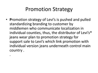 Promotion Strategy
• Promotion strategy of Levi’s is pushed and pulled
  standardizing branding to customer by
  middlemen who communicate localization in
  individual counties, thus, the distributor of Levi’s®
  jeans wear plan to promotion strategy for
  support sale to Levi’s which link promotion with
  individual version jeans underneath control main
  country .
  .
 