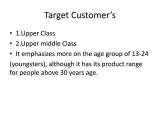 Target Customer’s
• 1.Upper Class
• 2.Upper middle Class
• It emphasizes more on the age group of 13-24
(youngsters), although it has its product range
for people above 30 years age.
 