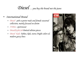 Diesel …you buy the brand not the jeans
• International Brand
   – Diesel - prêt-a-porter male and female seasonal
     collection, mainly focused on denim
   – 55DSL- sportswear
   – DieselStyleLab-limited edition pieces
   – Diesel Kids- babies, kids, teens; bright colors &
     modern gutsy lines
 