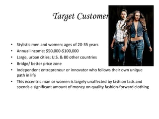 Target Customer

• Stylistic men and women: ages of 20-35 years
• Annual income: $50,000-$100,000
• Large, urban cities; U.S. & 80 other countries
• Bridge/ better price zone
• Independent entrepreneur or innovator who follows their own unique
  path in life
• This eccentric man or women is largely unaffected by fashion fads and
  spends a significant amount of money on quality fashion-forward clothing
 