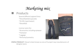 Marketing mix
 Products
         Several different apparel lines:
         ~DieselStylelab (upscale)
         ~55-DSL (sportswear)
         ~Dieselkids

         License name for:
         ~Accessories including eyewear
         ~Footwear
         ~Luggage
         ~Perfume/cosmetics

STAPLE PRODUCT: Diesel is best known as one of Europe’s top manufacturers of
      designer jeans
 