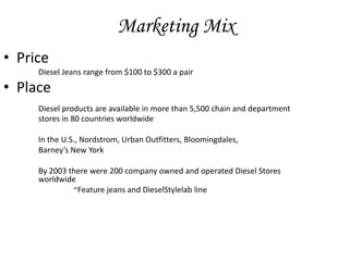 Marketing Mix
• Price
     Diesel Jeans range from $100 to $300 a pair

• Place
     Diesel products are available in more than 5,500 chain and department
     stores in 80 countries worldwide

     In the U.S., Nordstrom, Urban Outfitters, Bloomingdales,
     Barney’s New York

     By 2003 there were 200 company owned and operated Diesel Stores
     worldwide
              ~Feature jeans and DieselStylelab line
 