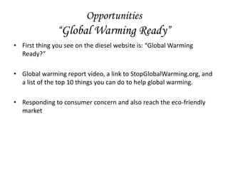 Opportunities
               “Global Warming Ready”
• First thing you see on the diesel website is: “Global Warming
  Ready?”

• Global warming report video, a link to StopGlobalWarming.org, and
  a list of the top 10 things you can do to help global warming.

• Responding to consumer concern and also reach the eco-friendly
  market
 