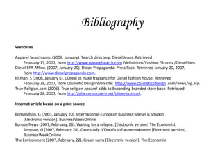Bibliography
Web Sites

Apparel Search.com. (2006, January). Search directory: Diesel Jeans. Retrieved
    February 15, 2007, from http://www.apparelsearch.com /definitions/Fashion /Brands /Diesel.htm.
Diesel SPA-Affino. (2007, January 20). Diesel Propaganda: Press Pack. Retrieved January 20, 2007,
    from http://www.dieselpropaganda.com.
Pitman, S (2006, January 6). L’Oreal to make fragrance for Diesel fashion house. Retrieved
    February 28, 2007, from Cosmetic Design Web site: http://www.cosmeticsdesign .com/news/ng.asp.
True-Religion.com (2006). True religion apparel adds to Expanding branded store base. Retrieved
    February 28, 2007, from http://phx.corporate-ir.net/phoenix.zhtml.

Internet article based on a print source

Edmondson, G (2003, January 20). International-European Business: Diesel is Smokin’
    [Electronic version]. BusinessWeekOnline
Europe News (2007, February, 26). Waiting for a relapse. [Electronic version] The Economist
    Simpson, G (2007, February 20). Case study: L’Oreal’s software makeover *Electronic version+.
    BuisnessWeekOniline
The Environment (2007, February, 22). Green sums [Electronic version]. The Economist
 