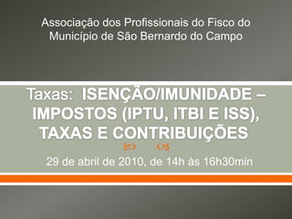 Associação dos Profissionais do Fisco do Município de São Bernardo do Campo Taxas:  ISENÇÃO/IMUNIDADE – IMPOSTOS (IPTU, ITBI E ISS), TAXAS E CONTRIBUIÇÕES  29 de abril de 2010, de 14h às 16h30min 