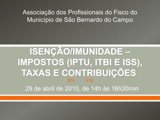 Associação dos Profissionais do Fisco do Município de São Bernardo do Campo ISENÇÃO/IMUNIDADE – IMPOSTOS (IPTU, ITBI E ISS), TAXAS E CONTRIBUIÇÕES  29 de abril de 2010, de 14h às 16h30min 