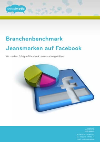 Branchenbenchmark
Jeansmarken auf Facebook
Wir machen Erfolg auf Facebook mess- und vergleichbar!




                                                                         crowdmedia
                                                                       Reeperbahn 83
                                                                      20359 Hamburg

                                                         Tel +49 (0) 40 – 60 94 07 351
                                                         Fax +49 (0) 40 – 572 491 44
                                                         E-Mail info@crowdmedia.de
 