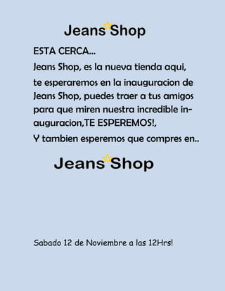 ESTA CERCA…
Jeans Shop, es la nueva tienda aqui,
te esperaremos en la inauguracion de
Jeans Shop, puedes traer a tus amigos
para que miren nuestra incredible in-
auguracion,TE ESPEREMOS!,
Y tambien esperemos que compres en..




Sabado 12 de Noviembre a las 12Hrs!
 