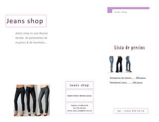 Jenas Shop




Jeans shop
  Jeans shop es una Nueva
  tienda de pantalones de
  mujeres & de hombres….
                                                                 Lista de precios




                                                             Pantalones de colores……. 300 pesos
                                                             Pantalones rotos………..350 pesos
                               Jeans shop


                            Sobre El BLV. Benito Juarez



                                 Teléfono: 01-800-24-96
                                    Fax: 556-342-812
                            Correo: jeans_shop@live.com.mx          Tel.: (555) 555 55 55
 