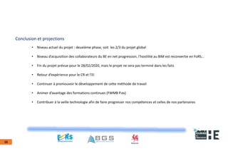 22nov.22
2018
2222
2018
22
16
Conclusion et projections
• Niveau actuel du projet : deuxième phase, soit les 2/3 du projet global
• Niveau d’acquisition des collaborateurs du BE en net progression, l’hostilité au BIM est reconvertie en FoRS…
• Fin du projet prévue pour le 28/02/2020, mais le projet ne sera pas terminé dans les faits
• Retour d’expérience pour le CR et l’EI
• Continuer à promouvoir le développement de cette méthode de travail
• Animer d’avantage des formations continues (FWMB P.ex)
• Contribuer à la veille technologie afin de faire progresser nos compétences et celles de nos partenaires
 