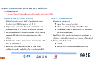 22nov.22
2018
2222
2018
22
8
Implémentation du BIM au sein du tissu socio-économique
• Champ d’action actuel
 Bureau d’Etudes (BE) et/ou Entreprise Générale de Construction (EGC)
Méthode de travail (Points positifs du projet)
• L’identification des besoins du BE et la méthode de travail
traditionnelle (2D&3D) en place au sein du BE
• La production des modèles de projets personnalisés pour
chaque discipline du BE (Stabilité et Techniques Spéciales)
• L’accompagnement des collaborateurs du BE dans la maitrise
des outils BIM (démonstrations, présentations et vidéo
d’aides)
• L’amélioration continue de l’expérience de maitrise des outils
pour les collaborateurs
• L’adhésion progressive de la méthode de travail par les
collaborateurs grâce aux facilités offertes par les outils BIM
Obstacles à la méthode de travail
• L’hostilité au changement :
 la peur d’une nouvelle formation,
 la baisse de la productivité pendant la formation
 L’absence de preuves de la performance de la nouvelle
méthode de travail (BIM)
• La définition claire des rôles de chaque intervenant dans la
réalisation des projets (maquette numérique et collaboration)
• Le cout des outils de travail:
 Logiciels
 Matériel et infrastructure du réseau informatique
 