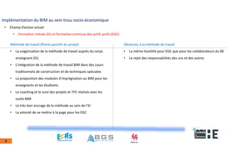22nov.22
2018
2222
2018
22
9
Implémentation du BIM au sein tissu socio-économique
• Champ d’action actuel
• Formation initiale (EI) et formation continue des actifs profs (EGC)
Méthode de travail (Points positifs du projet)
• La vulgarisation de la méthode de travail auprès du corps
enseignant (EI)
• L’intégration de la méthode de travail BIM dans des cours
traditionnels de construction et de techniques spéciales
• La proposition des modules d’imprégnation au BIM pour les
enseignants et les étudiants
• Le coaching et le suivi des projets et TFE réalisés avec les
outils BIM
• Le très bon ancrage de la méthode au sein de l’EI
• La volonté de se mettre à la page pour les EGC
Obstacles à la méthode de travail
• La même hostilité pour EGC que pour les collaborateurs du BE
• Le rejet des responsabilités des uns et des autres
 