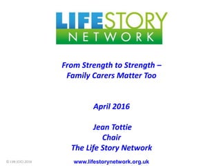 From Strength to Strength –
Family Carers Matter Too
April 2016
Jean Tottie
Chair
The Life Story Network
www.lifestorynetwork.org.uk© LSN (CIC) 2016
 