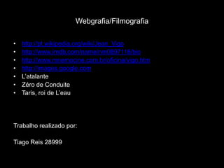 Webgrafia/Filmografiahttp://pt.wikipedia.org/wiki/Jean_Vigohttp://www.imdb.com/name/nm0897118/biohttp://www.mnemocine.com.br/oficina/vigo.htmhttp://images.google.comL’atalanteZéro de ConduiteTaris, roi de L’eauTrabalhorealizado por:Tiago Reis 28999