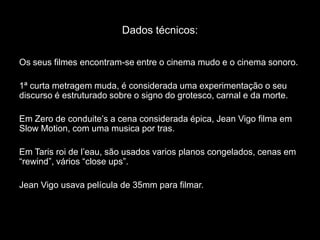 Dados técnicos:Os seus filmes encontram-se entre o cinema mudo e o cinema sonoro.1ª curta metragem muda, é considerada uma experimentação o seu discurso é estruturado sobre o signo do grotesco, carnal e da morte.Em Zero de conduite’s a cena considerada épica, Jean Vigo filma em SlowMotion, com uma musica por tras.Em Tarisroi de l’eau, são usados varios planos congelados, cenas em “rewind”, vários “closeups”.Jean Vigo usava película de 35mm para filmar.
