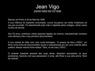 Jean Vigo25/04/1905 05/10/1936 Nasceu em Paris a 25 de Abril de 1905. A sua infância foi bastante conturbada, nunca recuperou da morte misteriosa do seu pai na prisão. Foi abandonado pela mãe e rejeitado pelos colegas, várias vezes mudou de escola. Aos 23 anos, conheceu várias pessoas ligadas ao cinema, entusiasmado comprou uma câmera e fez o seu primeiro documentário. A sua estreia foi feita com uma curta-metragem, “À propos de Nice (1930)”, um filme numa linha de documentário social e caracterizada por ser uma violenta sátira poética. Nessa mesma linha realiza “Taris, roi de l’eau (1931)”. O carácter bastante pessoal das suas obras, deixaram assustados os seus produtores, fazendo com que passassem 2 anos, até filmar a sua obra prima “Zeró de coduite”. 